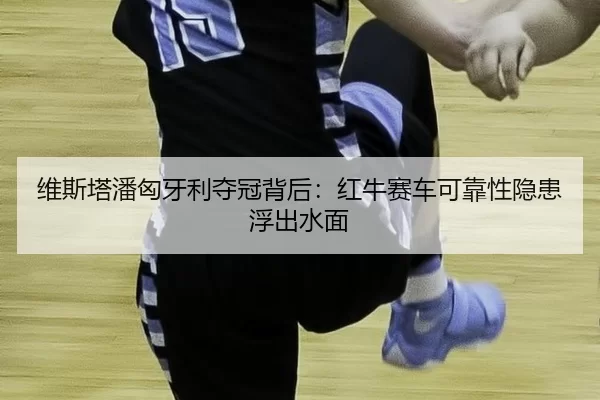 维斯塔潘匈牙利夺冠背后：红牛赛车可靠性隐患浮出水面